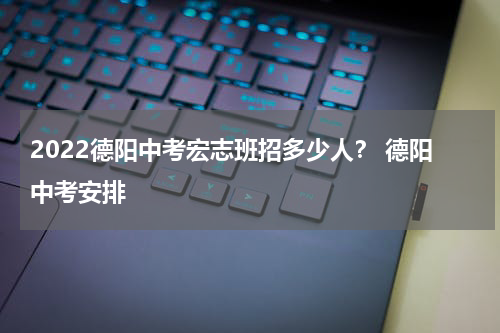 2022德阳中考宏志班招多少人？ 德阳中考安排