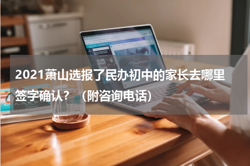 2021萧山选报了民办初中的家长去哪里签字确认？（附咨询电话）
