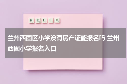 兰州西固区小学没有房产证能报名吗 兰州西固小学报名入口