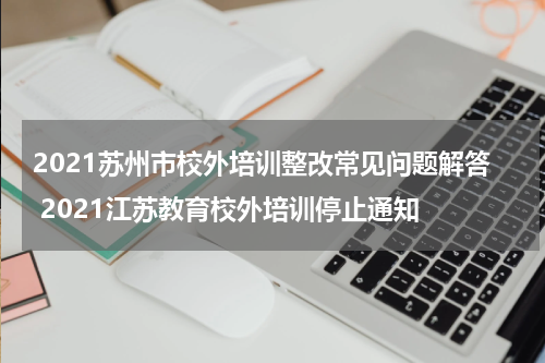 2021苏州市校外培训整改常见问题解答 2021江苏教育校外培训停止通知