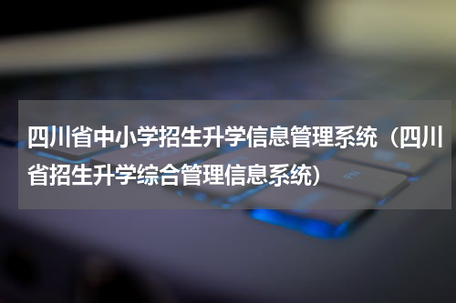 四川省中小学招生升学信息管理系统（四川省招生升学综合管理信息系统）