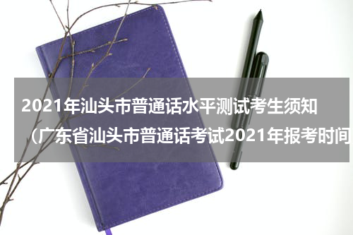 2021年汕头市普通话水平测试考生须知（广东省汕头市普通话考试2021年报考时间）