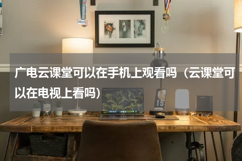 广电云课堂可以在手机上观看吗（云课堂可以在电视上看吗）