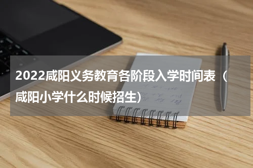 2022咸阳义务教育各阶段入学时间表（咸阳小学什么时候招生）