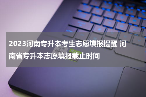 2023河南专升本考生志愿填报提醒 河南省专升本志愿填报截止时间