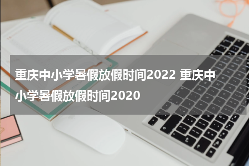 重庆中小学暑假放假时间2022 重庆中小学暑假放假时间2020