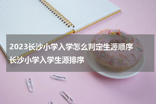 2023长沙小学入学怎么判定生源顺序 长沙小学入学生源排序