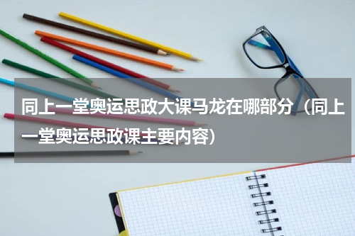 同上一堂奥运思政大课马龙在哪部分（同上一堂奥运思政课主要内容）