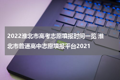 2022淮北市高考志愿填报时间一览 淮北市普通高中志愿填报平台2021
