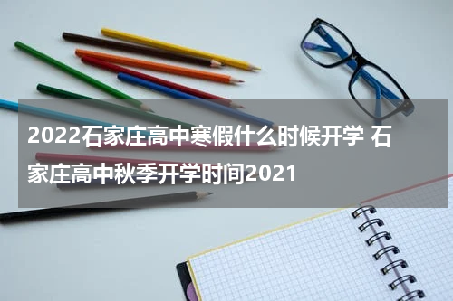 2022石家庄高中寒假什么时候开学 石家庄高中秋季开学时间2021