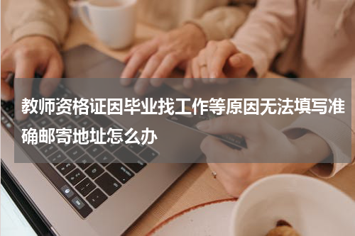 教师资格证因毕业找工作等原因无法填写准确邮寄地址怎么办