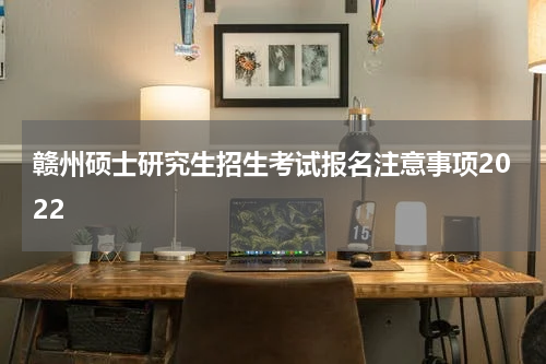 赣州硕士研究生招生考试报名注意事项2022