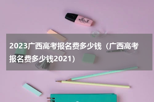 2023广西高考报名费多少钱（广西高考报名费多少钱2021）