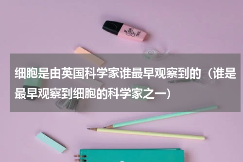 细胞是由英国科学家谁最早观察到的（谁是最早观察到细胞的科学家之一）