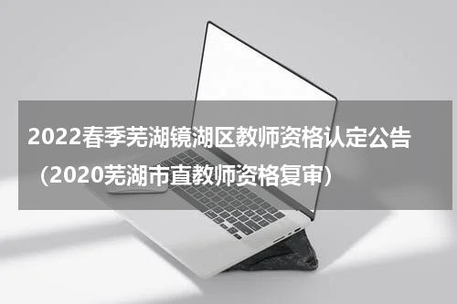 2022春季芜湖镜湖区教师资格认定公告（2020芜湖市直教师资格复审）
