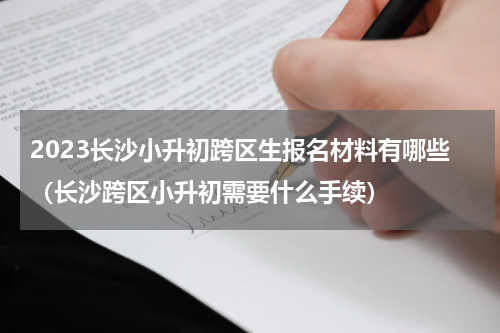 2023长沙小升初跨区生报名材料有哪些（长沙跨区小升初需要什么手续）