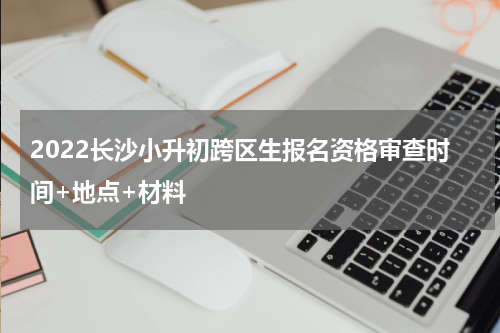 2022长沙小升初跨区生报名资格审查时间+地点+材料