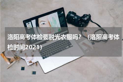 洛阳高考体检要脱光衣服吗？（洛阳高考体检时间2021）