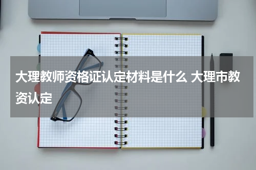 大理教师资格证认定材料是什么 大理市教资认定