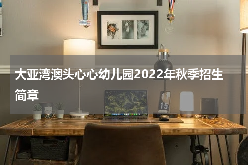 大亚湾澳头心心幼儿园2022年秋季招生简章