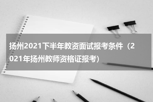 扬州2021下半年教资面试报考条件（2021年扬州教师资格证报考）