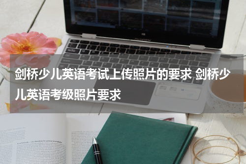 剑桥少儿英语考试上传照片的要求 剑桥少儿英语考级照片要求