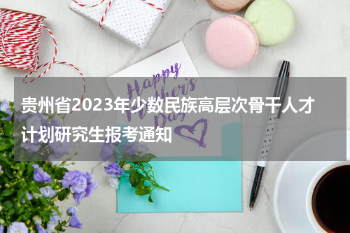 贵州省2023年少数民族高层次骨干人才计划研究生报考通知