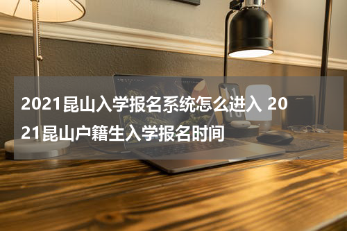 2021昆山入学报名系统怎么进入 2021昆山户籍生入学报名时间