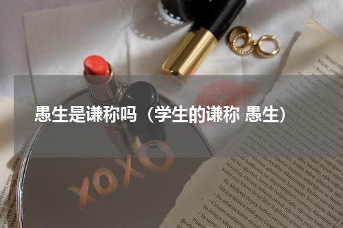 愚生是谦称吗（学生的谦称 愚生）