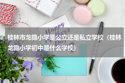 桂林市龙隐小学是公立还是私立学校（桂林龙隐小学初中是什么学校）