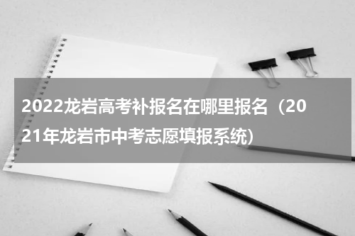 2022龙岩高考补报名在哪里报名（2021年龙岩市中考志愿填报系统）