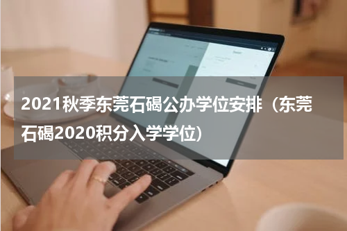 2021秋季东莞石碣公办学位安排（东莞石碣2020积分入学学位）