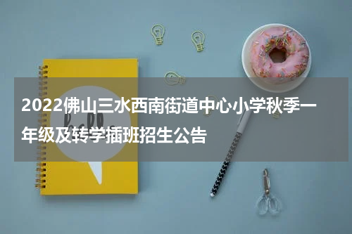 2022佛山三水西南街道中心小学秋季一年级及转学插班招生公告