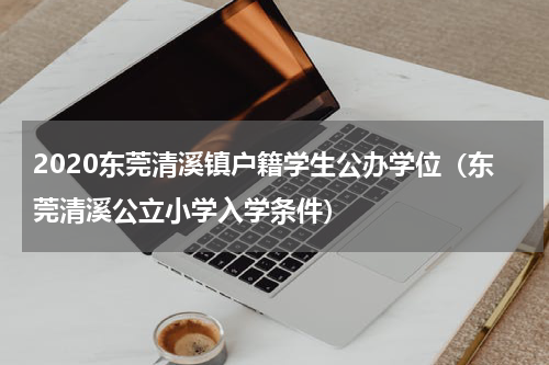 2020东莞清溪镇户籍学生公办学位（东莞清溪公立小学入学条件）