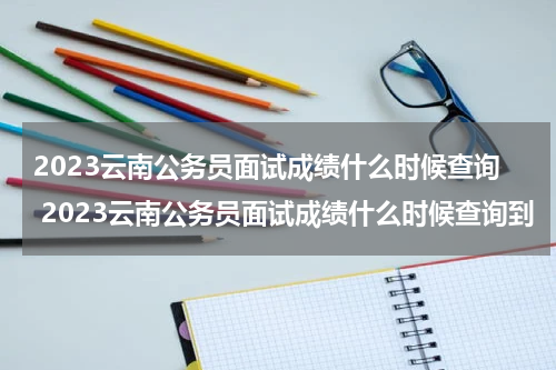 2023云南公务员面试成绩什么时候查询 2023云南公务员面试成绩什么时候查询到