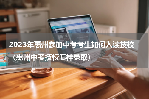 2023年惠州参加中考考生如何入读技校（惠州中考技校怎样录取）