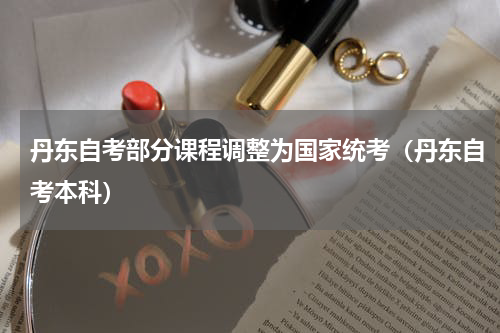 丹东自考部分课程调整为国家统考（丹东自考本科）