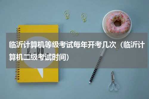 临沂计算机等级考试每年开考几次（临沂计算机二级考试时间）