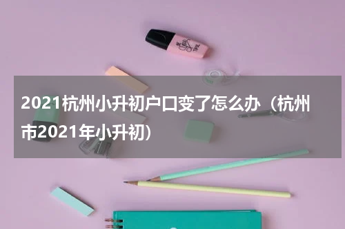 2021杭州小升初户口变了怎么办（杭州市2021年小升初）