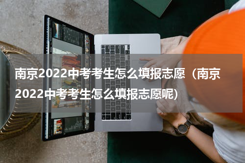 南京2022中考考生怎么填报志愿（南京2022中考考生怎么填报志愿呢）
