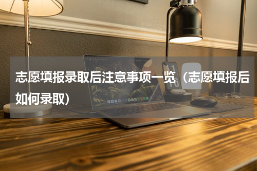 志愿填报录取后注意事项一览（志愿填报后如何录取）