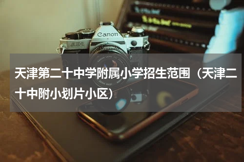 天津第二十中学附属小学招生范围（天津二十中附小划片小区）