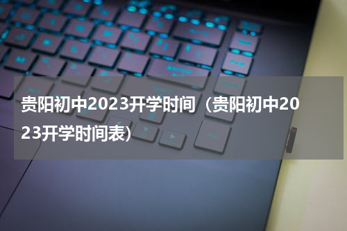贵阳初中2023开学时间（贵阳初中2023开学时间表）