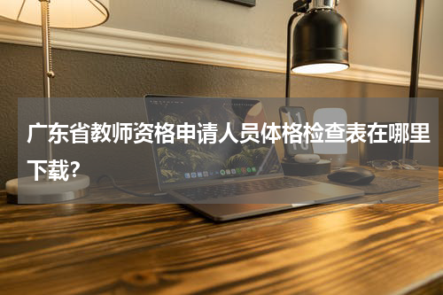 广东省教师资格申请人员体格检查表在哪里下载？