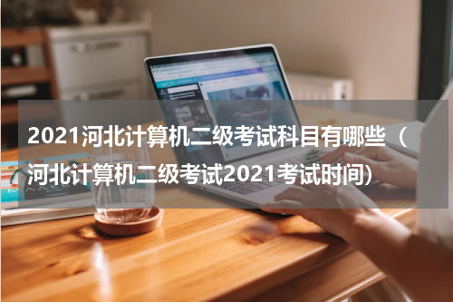 2021河北计算机二级考试科目有哪些（河北计算机二级考试2021考试时间）