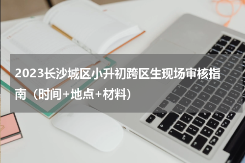 2023长沙城区小升初跨区生现场审核指南（时间+地点+材料）