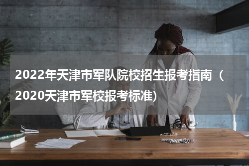 2022年天津市军队院校招生报考指南（2020天津市军校报考标准）