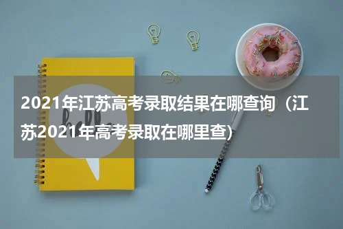 2021年江苏高考录取结果在哪查询（江苏2021年高考录取在哪里查）