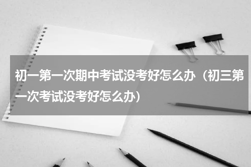 初一第一次期中考试没考好怎么办（初三第一次考试没考好怎么办）