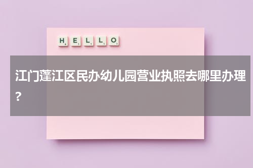 江门蓬江区民办幼儿园营业执照去哪里办理?